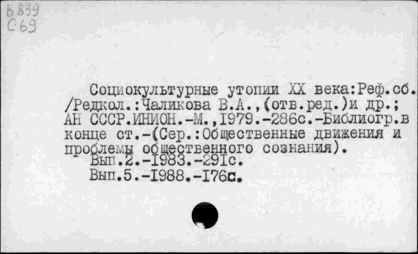 ﻿Социокультурные утопии XX века:Реф.сб. /Редкол. :Чаликова В.А., (отв.ред.)и др.; АН СССР.ИНИОН.-М.,1979.-286с.-Библиогр.в конце ст.-(Сер.:Общественные движения и про£ле^ об^^твенного сознания).
Вып.*5 .‘-1988.*-176с.’